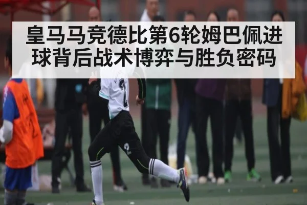 皇马马竞德比第6轮姆巴佩进球背后战术博弈与胜负密码
